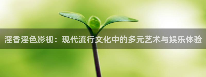 下載藍莓視頻：淫香淫色影視：現代流行文化中的多元藝術與娛樂體驗